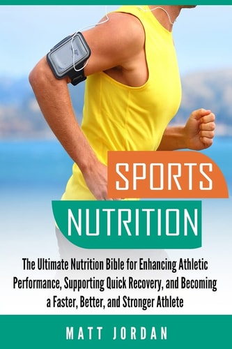 Sports Nutrition The Ultimate Nutrition Bible for Enhancing Athletic Performance, Supporting Quick Recovery, and Becoming a Faster, Better, and Stronger Athlete