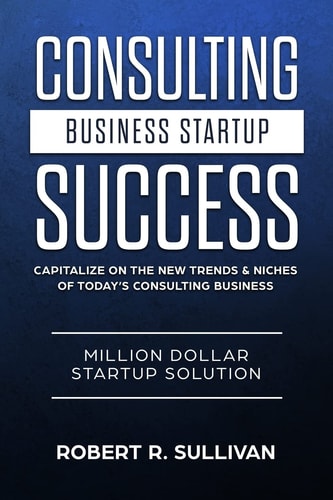 Consulting Business Startup Success Capitalize on the New Trends and Niches of Today's Consulting Business - Million Dollar Startup Solution
