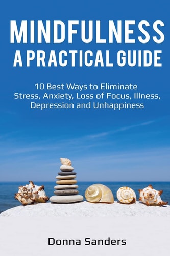 Mindfulness a Practical Guide 10 Best Ways to Eliminate Stress, Anxiety, Loss of Focus, Illness, Depression and Unhappiness