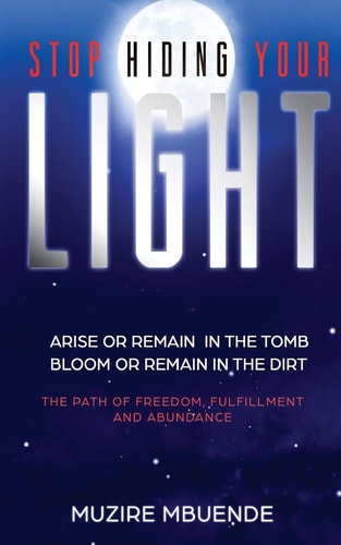 Stop Hiding Your Light Arise Or Remain in the Tomb, Bloom Or Remain in the Dirt (The Path of Freedom, Fulfilment and Abundance)