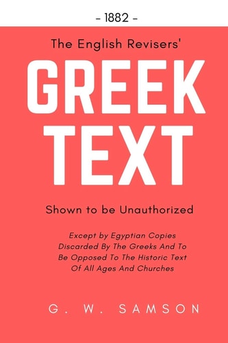 The English Revisers' Greek Text Shown To Be Unauthorized Except by Egyptian Copies Discarded By The Greeks And To Be Opposed To The Historic Text Of All Ages And Churches