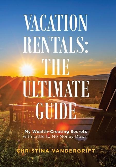Vacation Rentals: the Ultimate Guide: My Wealth-Creating Secrets with Little to No Money Down!