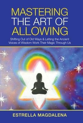 Mastering the Art of Allowing: Shifting out of Old Ways & Letting the Ancient Voices of Wisdom Work Their Magic Through Us