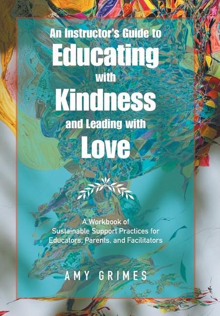 An Instructors Guide to Educating with Kindness and Leading with Love: A Workbook of Sustainable Support Practices for Educators, Parents, and Facilitators