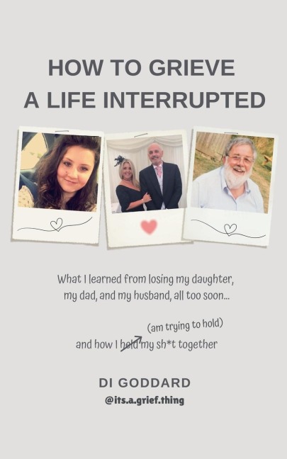 How To Grieve a Life Interrupted: What I learned from losing my daughter, my dad, and my husband,all too soon... and how I held my sh*t together (am trying to hold)