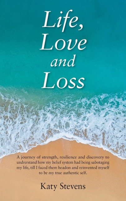 Life, Love and Loss: A Journey of Strength, Resilience and Discovery to Undrerstand How My Belief System Had Being Sabotaging My Life Till I Faced Them Head on and Reinvented Myself to Be My True Authentic Self.