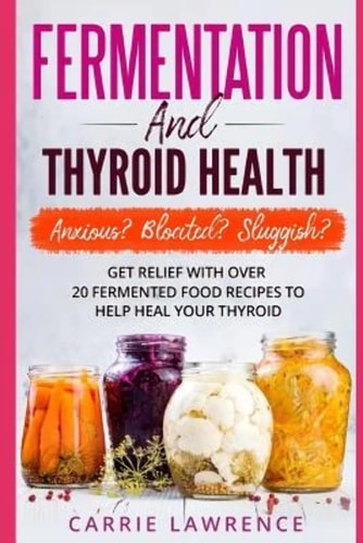 Fermentation and Thyroid Health Anxious? Bloated? Sluggish? Get Relief with Over 20 Fermented Food Recipes to Help Heal Your Thyroid
