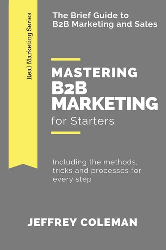 Mastering B2B Marketing for Starters The Brief Guide to B2B Marketing - Including the Methods, Tricks and Processes for Every Step