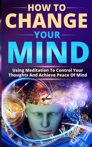 How to Change Your Mind Using Meditation to Control Your Thoughts and Achieve Peace of Mind