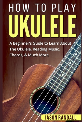 How to Play Ukulele A Beginner's Guide to Learn about the Ukulele, Reading Music, Chords, and Much More