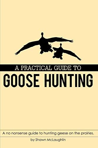 A Practical Guide to Goose Hunting A No Nonsense Guide to Hunting Geese on the Prairies.