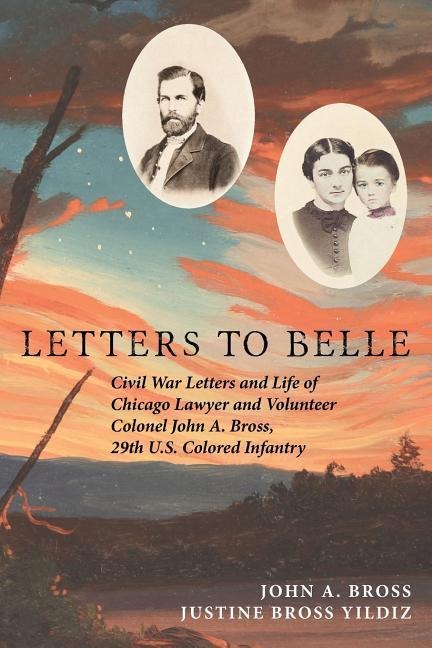 Letters to Belle: Civil War Letters and Life of Chicago Lawyer and Volunteer Colonel John A. Bross, 29th U.S. Colored Infantry