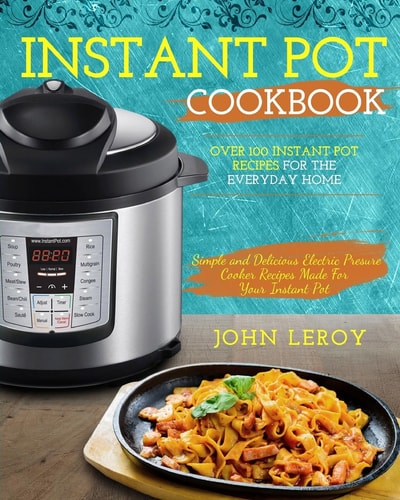 Instant Pot Cookbook Over 100 Instant Pot Recipes For The Everyday Home - Simple and Delicious Electric Pressure Cooker Recipes Made For Your Instant Pot