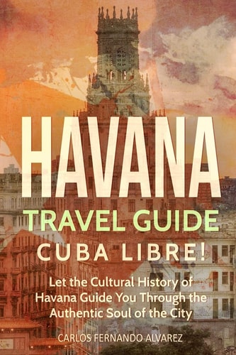 Havana Travel Guide Cuba Libre! Let the Cultural History of Havana Guide You Through the Authentic Soul of the City