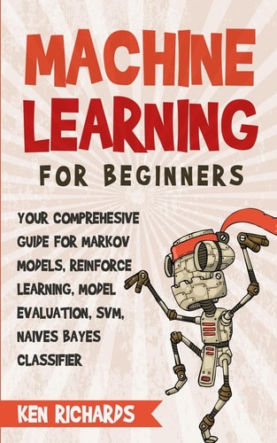 Machine Learning For Beginners - Your Comprehensive Guide For Markov Models, Reinforced Learning, Model Evaluation, SVM, Naives Bayes Classifier