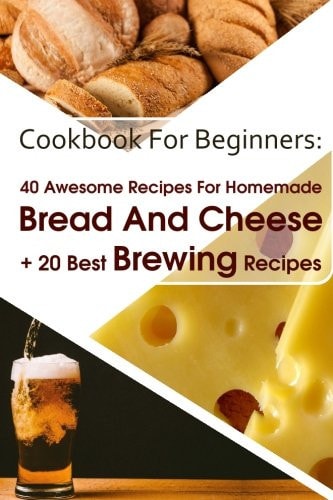Cookbook For Beginners 40 Awesome Recipes For Homemade Bread And Cheese + 20 Best Brewing Recipes: (Cheese Making Techniques, Bread Baking Techniques, Beer Brewing Guide)