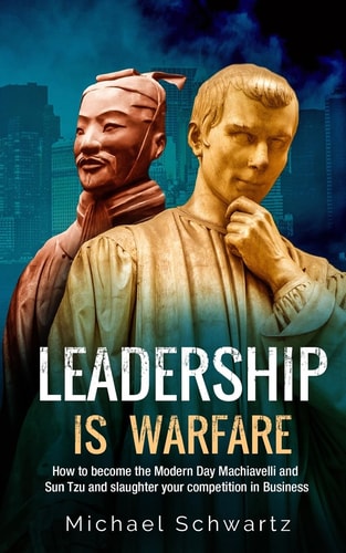 Leadership Is Warfare How to Become the Modern Day Machiavelli and Sun Tzu and Slaughter Your Competition in Business