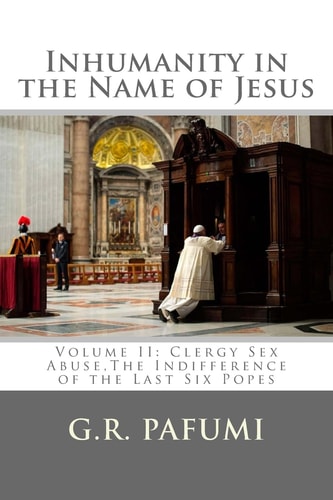 Inhumanity in the Name of Jesus Volume II: Clergy Sex Abuse, The Indifference of the Last Six Popes