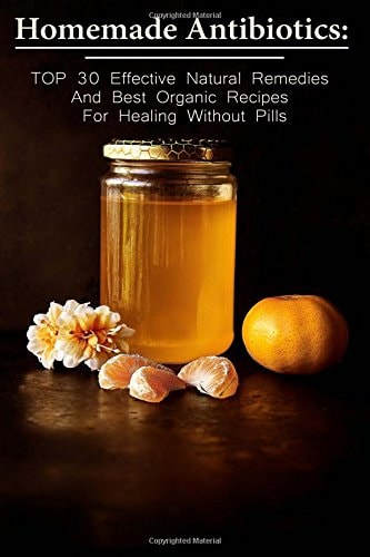 Homemade Antibiotics TOP 30 Effective Natural Remedies And Best Organic Recipes For Healing Without Pills: (Natural Antibiotics, Herbal Remedies, Aromatherapy)