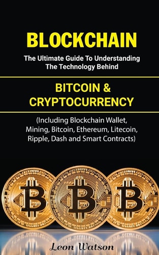 Blockchain The Ultimate Guide to Understanding the Technology Behind Bitcoin and Cryptocurrency (Including Blockchain Wallet, Mining, Bitcoin, Ethereum, Litecoin, Ripple, Dash and Smart Contracts)