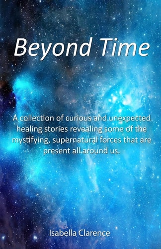 Beyond Time A Collection of Curious and Unexpected Healing Stories Revealing Some of the Mystifying, Supernatural Forces That Are Present All Around Us