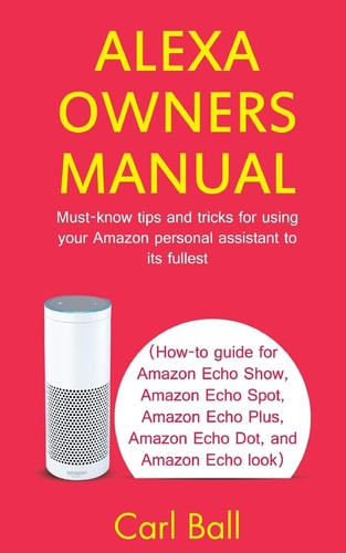 Alexa Owners Manual Must-know Tips and Tricks for Using Your Amazon Personal Assistant to Its Fullest (How-to Guide for Amazon Echo Show, Amazon Echo Plus, Amazon Echo Dot, and Amazon Echo Look)