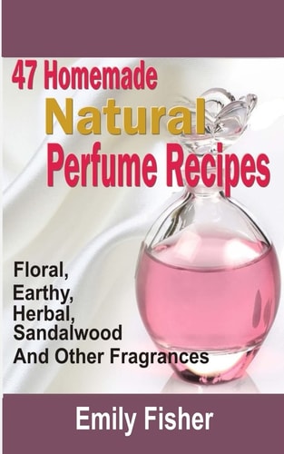 47 Homemade Natural Perfume Recipes Floral, Earthy, Herbal, Sandalwood And Other Fragrances