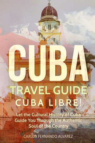 Cuba Travel Guide Cuba Libre! Let the Cultural History of Cuba Guide You Through the Authentic Soul of the Country