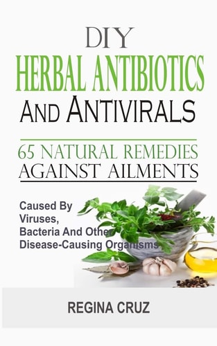 DIY Herbal Antibiotics And Antivirals 65 Natural Remedies Against Ailments Caused By Viruses, Bacteria And Other Disease-Causing Organisms