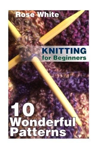 Knitting for Beginners 10 Wonderful Patterns: (Knitting Projects, Knitting Stitches)