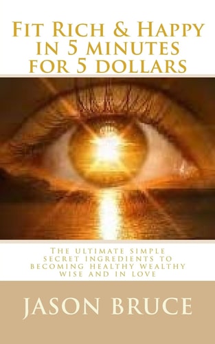 Fit Rich and Happy in 5 Minutes for 5 Dollars The Ultimate Simple Secret Ingredients to Becoming Healthy Wealthy Wise and in Love