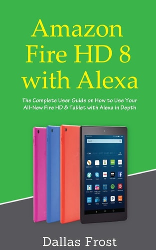 Amazon Fire HD 8 with Alexa The Complete User Guide on How to Use Your All-New Fire HD 8 Tablet with Alexa in Depth
