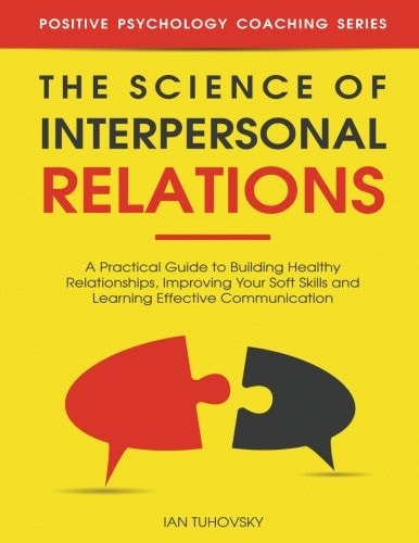 The Science of Interpersonal Relations A Practical Guide to Building Healthy Relationships, Improving Your Soft Skills and Learning Effective Communication