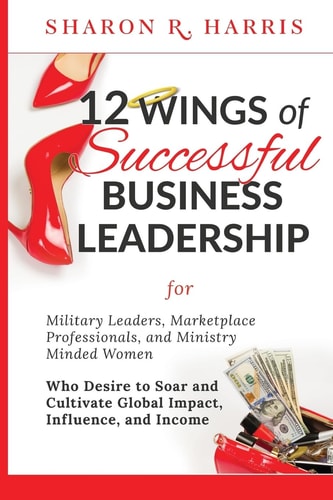 12 Wings of Successful Business Leadership For Military Leaders, Marketplace Professionals, and Ministry Minded Women Who Desire to Soar and Cultivate Global Impact, Influence, and Income