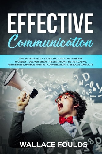 Effective Communication How to Effectively Listen to Others and Express Yourself - Deliver Great Presentations, Be Persuasive, Win Debates, Handle Difficult Conversations and Resolve Conflicts