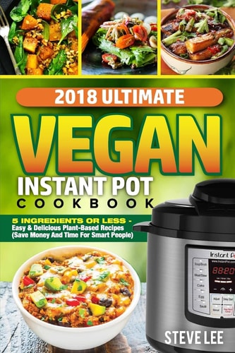 2018 Ultimate Vegan Instant Pot Cookbook 5 Ingredients Or Less- Easy and Delicious Plant-Based Recipes (Save Money and Time for Smart People)