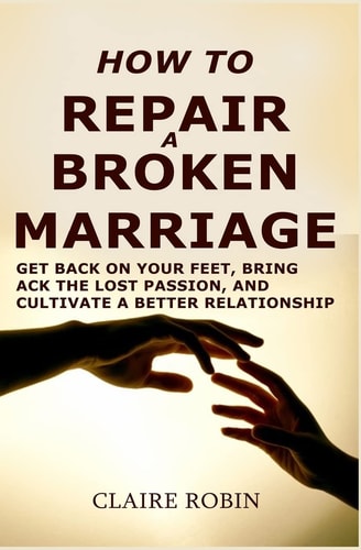 How to Repair a Broken Marriage Get Back on Your Feet, Bring Back the Lost Passion, and Cultivate a Better Relationship