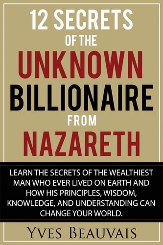 12 Secrets of the Unknown Billionaire from Nazareth Learn the Secrets of the Wealthiest Man Who Ever Lived and How His Principles, Wisdom, Knowledge, and Understanding Can Change Your World