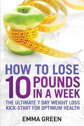 How to Lose 10 Pounds in a Week The Ultimate 7 Day Weight Loss Kick-Start for Optimum Health
