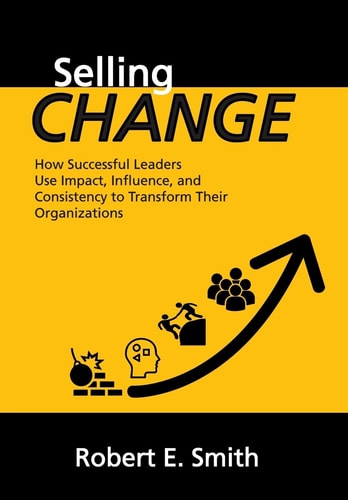 Selling Change How Successful Leaders Use Impact, Influence, and Consistency to Transform Their Organizations