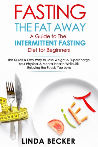 Fasting the Fat Away: a Guide to Intermittent Fasting for Beginners The Quick and Easy Way to Lose Weight and Supercharge Your Mental and Physical Health While Still Enjoying the Foods You Love
