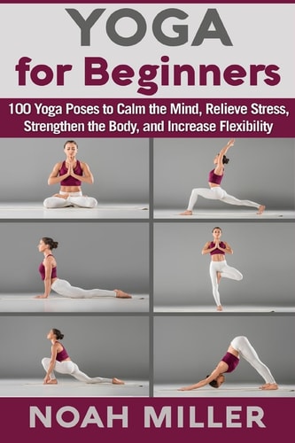 Yoga for Beginners 100 Yoga Poses to Calm the Mind, Relieve Stress, Strengthen the Body, and Increase Flexibility