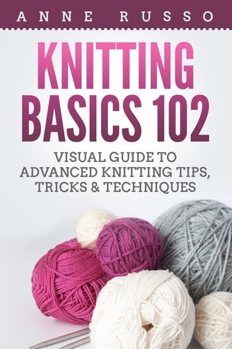 Knitting Basics 102 Visual Guide to Advanced Knitting Tips, Tricks & Techniques