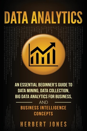 Data Analytics An Essential Beginner's Guide To Data Mining, Data Collection, Big Data Analytics For Business, And Business Intelligence Concepts