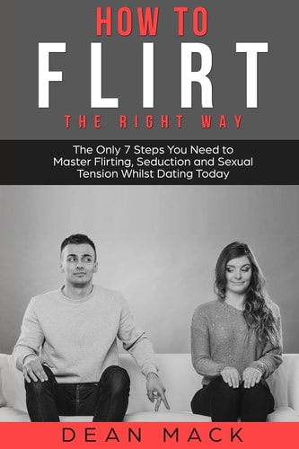 How to Flirt The Right Way - The Only 7 Steps You Need to Master Flirting, Seduction and Sexual Tension Whilst Dating Today