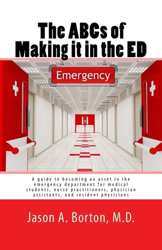 The ABCs of Making It in the ED A Guide to Becoming an Asset in the Emergency Department for Medical Students, Nurse Practitioners, Physician Assistants, and Resident Physicians