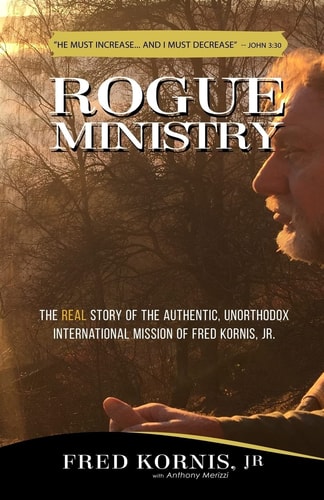 Rogue Ministry The REAL Story of the Authentic, Unorthodox International Mission of Fred Kornis, Jr.