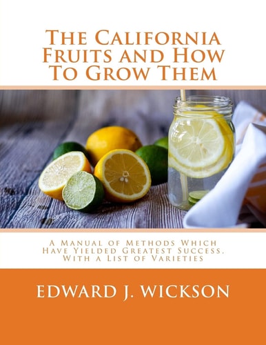 The California Fruits and How To Grow Them A Manual of Methods Which Have Yielded Greatest Success, With a List of Varieties