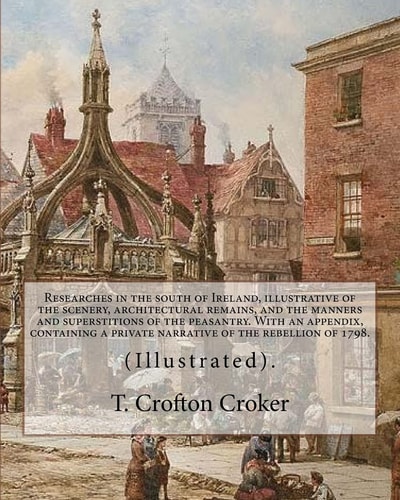 Researches in the South of Ireland, Illustrative of the Scenery, Architectural Remains, and the Manners and Superstitions of the Peasantry. With an Appendix, Containing a Private Narrative of the Rebellion of 1798. By: T. Crofton Croker (Illustrated).