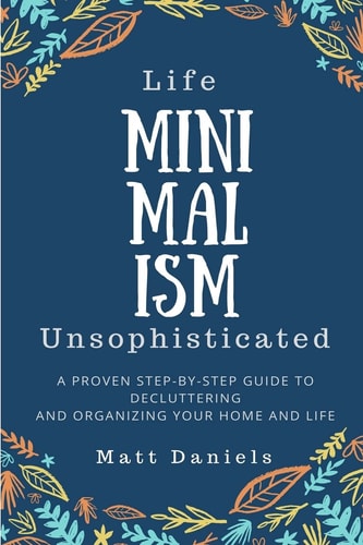 Minimalism: Life Unsophisticated A Proven Step-By-Step Guide to Decluttering and Organizing Your Home and Life